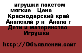 игрушки пакетом мягкие › Цена ­ 100 - Краснодарский край, Анапский р-н, Анапа г. Дети и материнство » Игрушки   